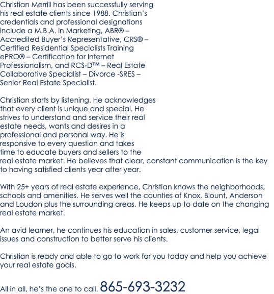 Christian Merrill has been successfully serving his real estate clients since 1988. Christian’s credentials and professional designations include a M.B.A. in Marketing, ABR® – Accredited Buyer’s Representative, CRS® – Certified Residential Specialists Training ePRO® – Certification for Internet Professionalism, and RCS-D™ – Real Estate Collaborative Specialist – Divorce -SRES – Senior Real Estate Specialist. Christian starts by listening. He acknowledges that every client is unique and special. He strives to understand and service their real estate needs, wants and desires in a professional and personal way. He is responsive to every question and takes time to educate buyers and sellers to the real estate market. He believes that clear, constant communication is the key to having satisfied clients year after year. With 25+ years of real estate experience, Christian knows the neighborhoods, schools and amenities. He serves well the counties of Knox, Blount, Anderson and Loudon plus the surrounding areas. He keeps up to date on the changing real estate market. An avid learner, he continues his education in sales, customer service, legal issues and construction to better serve his clients. Christian is ready and able to go to work for you today and help you achieve your real estate goals. All in all, he’s the one to call. 865-693-3232